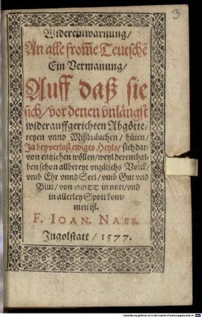 Widereinwarnung, An alle from[m]e Teutsche[n] : Ein Vermanung, Auff daß sie sich, vor denen vnlängst widerauffgerichten Abgöttereyen vnnd Mißbräuchen, hüten, Ja bey verlust ewiges Heyls, sich darvon entziehen wöllen, weyl derenthalben schon allbereyt vnzälichs Volck, vmb Ehr vnnd Seel, vmb Gut vnd Blut, von Gott in nott, vnd in allerley Spott kommen ist