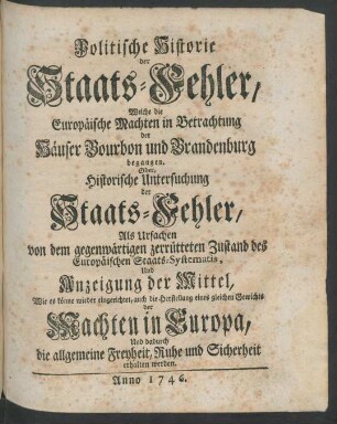 Politische Historie der Staats-Fehler, Welche die Europäische Machten in Betrachtung der Häuser Bourbon und Brandenburg begangen, Oder, Historische Untersuchung der Staats-Fehler, Als Ursachen von dem gegenwärtigen zerrütteten Zustand des Europäischen Staats-Systematis, Und Anzeigung der Mittel, Wie es könne wieder eingerichtet, auch die Herstellung eines gleichen Gewichts der Machten in Europa Und dadurch die allgemeine Freyheit, Ruhe und Sicherheit erhalten werden
