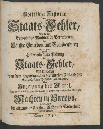 Politische Historie der Staats-Fehler, Welche die Europäische Machten in Betrachtung der Häuser Bourbon und Brandenburg begangen, Oder, Historische Untersuchung der Staats-Fehler, Als Ursachen von dem gegenwärtigen zerrütteten Zustand des Europäischen Staats-Systematis, Und Anzeigung der Mittel, Wie es könne wieder eingerichtet, auch die Herstellung eines gleichen Gewichts der Machten in Europa Und dadurch die allgemeine Freyheit, Ruhe und Sicherheit erhalten werden