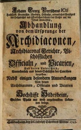 Johann Georg Pertschens ICti Hochfürstl. Braunschw. Lüneburg. Hofraths (...) Abhandlung von dem Ursprunge der Archidiaconen, Archidiaconal Gerichte, Bischöfflichen Officialn, und Vicarien, Und deren Unterscheid : Vornehmlich aus den Schlüssen der Concilien dargethan ; Nebst einigen besonderen Anmerckungen von denen Archidiaconen, Officialn und Vicarien im Hochstifft Hildesheim, Grösten Theils mit noch ungedruckten Urkunden belegt