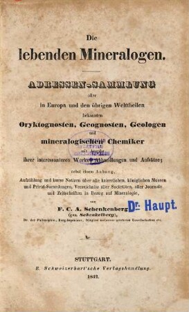 Die lebenden Mineralogen : Adressen-Sammlung aller in Europa und den übrigen Welttheilen bekannten Oryktognosten, Geognosten, Geologen und mineralogischen Chemiker mit Angabe ihrer interessanteren Werke, Abhandlungen und Aufsätze ; nebst einem Anhang, Aufzählung und kurze Notizen über alle kaiserlichen, königlichen Museen und Privat-Sammlungen, Verzeichniss aller Societäten, aller Journale und Zeitschriften in Bezug auf Mineralogie