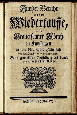 Kurtzer Bericht von einer Wiedertauffe, so ein Franciscaner Mönch zu Kupfferzell in der Grafschaft Hohenloh den 8ten October 1730 vorgenommen : Samt gründlicher Vorstellung des damit begangenen sündlichen Unfugs