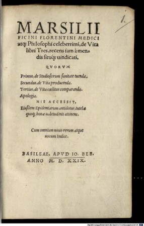 Marsilii Ficini Florentini Medici atq[ue] Philosophi celeberrimi, de Vita libri Tres : recens iam à mendis situq[ue] uindicati. Qvorvm Primus, de Studiosorum sanitate tuenda. Secundus, de Vita producenda. Tertius, de Vita cœlitus comparanda. Apologia. His Accessit, Eiusdem Epidemiarum antidotus, tutelæ quoq[ue] bonæ ualetudinis attinens. Cum omnium nouo rerum atque uocum Indice
