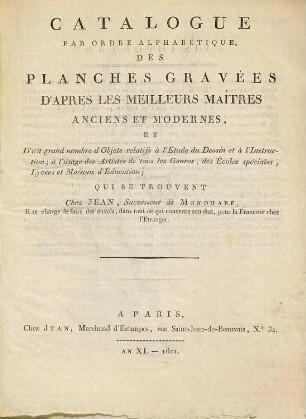 Catalogue par ordre alphabétique, des planches gravées d'après les meilleurs maîtres anciens et modernes : et d'un grand nombre d'objets relatifs à l'étude du dessin et à l'instruction ; à l'usage des artistes de tous les genres, des écoles spéciales, lycées et maisons d'éducation ; qui se trouvent chez Jean, successeur de Mondhare, il se charge de faire des envois, dans tout ce qui concerne son état, pour la France et chez l'étranger