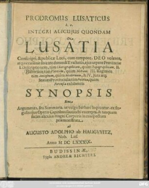 Prodromus Lusaticus h.e. Integri Alicuius Quondam De Lusatia : Conscripti, & publicae Luci ... occasione favente donandi Tractatus, eius utpote Provinciae I. Descriptionem, tam Chorographicam, quam Topographicam. II. Historiam tam Veterem, quam Novam. III. Regimen tam Antiquum, quam Modernum, & IV. Iura atq[ue] Statuta Provincialia tam Politica, quam Forensia exhibentis Synopsis Sine Argumenta, seu Summaria ...