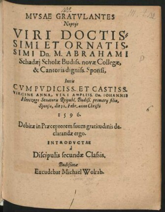 MVSAE GRATVLANTES || Nuptijs || VIRI DOCTIS=||SIMI ET ORNATIS=||SIMI Dn. M. ABRAHAMI || Schadaej Scholae Budiss. novae Collegae,|| ... Initis || CVM ... || ANNA. VIRI AMPLISS. Dn. IOHANNIS || Hertzogs Senatoris Reipubl. Budiß. primarij filia, || Sponsa, die 12. Febr. anno Christi || 1596.|| ... INTRODVCTAE || à || Discipulis secundae Classis.||
