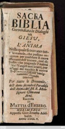 Sacra Biblia Compendiata in Dialoghi trà Giesv, Et L'Anima : Nella quale si trovano tutte le materie, che possono occorrere per consolare il cuore affannato dell' huomo, così disposte: che pregando l'Anima sopra i Vangeli noti à tutti, per passaggi del vecchio & nuovo Testamento, Giesu' benignamente risponde ; Distribuita Per tutte le Domeniche dell' Anno secondo il Paradiso dell' Anima del M. R. Monsignore Giovanni Arnd