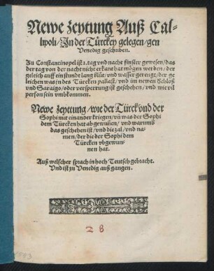 Newe Zeytung Auß Cal=||lipoli/ Jn der T#[ue]rkey gelegen/ gen || Venedig geschriben.|| Zu Constantinopel ist 2. tag vnd nacht finster gewesen/ das || der tag von der nacht nicht erkant hat m#[oe]gen werden/ der||geleich auff ein stundt lang blůt/ vnd wasser gerengt/ der ge||leichen was in des Türcken pallast/ vnd im newen Schloß || vnd Saraigo/ oder versperrung ist geschehen/ vnd wie vil || person sein vmbkommen.|| Newe Zeytung/ wie der Türck vnd der || Sophi mit einander kriegen/ vñ was der Sophi || dem Türcken hat abgewuñen/ vnd warumb || das geschehen ist/ vnd die zal/ vnd na=||men/ der die der Sophi dem || Türcken vbgewun=||nen hat.|| Auß welscher sprach in hoch Teutsch gebracht.|| Vnd ist zu Venedig außgangen.||
