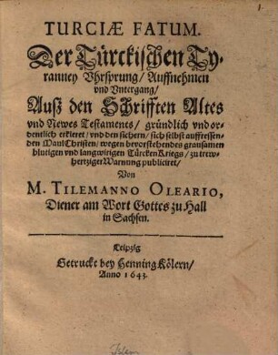 Turciae Fatum : Der Türckischen Tyranney Vhrsprung, Auffnehmen vnd Vntergang, Auß den Schrifften Altes vnd Newes Testaments, gründlich vnd ordentlich erkleret, vnd den sichern, sich selbst auffressenden MaulChristen, wegen bevorstehendes grausamen blutigen vnd langwirigen TürckenKriegs, zu trewhertziger Warnung publiciret