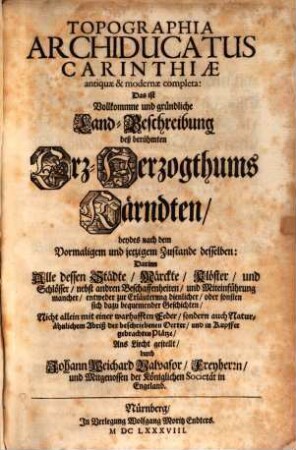 Topographia Archiducatus Carinthiae antiquae & modernae completa: Das ist Vollkommne und gründliche Land-Beschreibung deß berühmten Erz-Herzogthums Kärndten, beydes nach dem Vormaligem und jetzigem Zustande desselben : Darinn Alle dessen Städte, Märckte, Klöster, und Schlösser, nebst andren Beschaffenheiten, und Miteinführung mancher, entweder zur Erläuterung dienlicher, oder sonsten sich dazu bequemender Geschichten, Nicht allein mit einer warhafften Feder, sondern auch Naturähnlichem Abriß der beschriebenen Oerter, und in Kupffer gebrachten Plätze, Ans Liecht gestellt