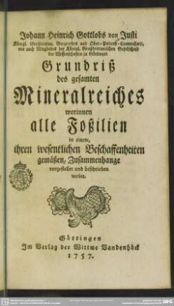 Johann Heinrich Gottlobs von Justi Königl. Großbrittan. Bergrathes und Ober-Policey-Commissarii, wie auch Mitgliedes der Königl. Großbrittanischen Gesellschaft der Wissenschaften zu Göttingen Grundriß des gesamten Mineralreiches : worinnen alle Foßilien in einem, ihren wesentlichen Beschaffenheiten gemäßen, Zusammenhange vorgestellet und beschrieben werden