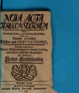 Nova acta jureconsultorum oder Gründliche Auszüge und unpartheyische Urtheile über die neuesten juristischen Bücher und Disputationes : nebenst vollständigen Lebens-Beschreibungen berühmter Juristen und andern nützlichen Beyträgen zur heutigen Rechts-Gelehrsamkeit. 6. 1738