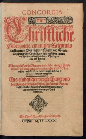 CONCORDIA.|| ... Christliche/|| Widerholete/ einmütige Bekentn[ue]s || nachbenanter Churf[ue]rsten/ F[ue]rsten vnd Stende || Augspurgischer Confession/ vnd derselben zu ende || des Buchs vnderschriebener Theologen || Lere vnd glaubens.|| Mit angeheffter/ in Gottes wort/ als der einigen Richt=||schnur/ wolgegr[ue]ndter erklerung etlicher Artickel/ bey || welchen nach D. Martin Luthers seligen absterben/|| disputation vnd streit vorgefallen.|| ... ||