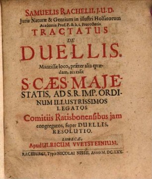 Samuelis Rachelii, I.U.D. ... Tractatus De Duellis : Mantissae loco, praeter alia quaedam, accessit S. Caes. Maiestatis, Ad S. R. Imp. Ordinum Illustrissimos Legatos Comitiis Ratisbonensibus iam congregatos, super Duellis, Resolutio