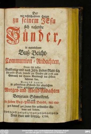 Der mit rechtschaffenen Herzen zu seinem Jesu sich nahende Sünder : in auserlesenen Buß- Beicht- und Communion-Andachten, Deren sich dessen Bußfertige und nach JEsu Liebes-Mahl sich sehnende Seele sowohl zur Beichte als auch zum Gebrauch des theuren Abendmahl des HErrn bedienen kan : Benebst denen in gebundener Schreib-Art abgefaßten GOtt-geheiligten alltäglichen Morgen- und Abend-Andachten Benjamin Schmolkens, wie auch die sieben Buß-Psalmen Davids, mit einigen darauf gerichteten sehr geistreichen Gebeten und Liedern.