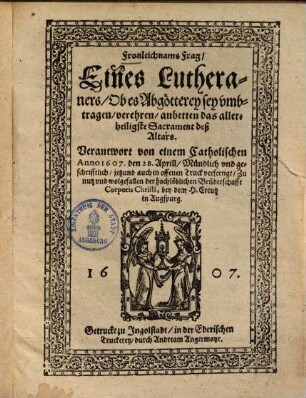 Fronleichnams-Frag Eines Lutheraners, Ob es Abgötterey sey, umbtragen, verehren, anbetten das allerheiligste Sacrament deß Altars : Verantwort von einem Catholischen Anno 1607, den 28. Aprill ... Zu nutz und wolgefallen der ... Bruderschafft Corporis Christi, bey dem H. Creutz in Augspurg