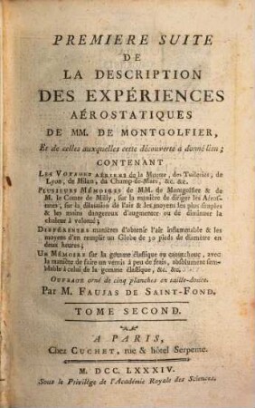 Description Des Expériences De La Machine Aérostatique De MM. De Montgolfier, Et de celles auxquelles cette découverte a donné lieu, 2. Premiere Suite De La Description Des Expériences Aérostatiques ... Contenant Les Voyages Aériens de la Muette, des Tuileries, de Lyon, de Milan, du Champ-de-Mars, &c. &c.; Plusieurs Mémoires de MM. de Montgolfier & de M. le Comte de Milly, sur la manière de diriger les Aérostates, sur la dilatation de l'air & les moyens les plus simples & les moins dangereux d'augmenter ou de diminuer la chaleur à volonté; Différentes manières d'obtenir l'air inflammable & les moyens d'en remplir un Globe de 30 pieds de diamètre en deux heures; Un Mémoire sur la gomme élastique ou caoutchouc, avec la manière de faire un vernis à peu de frais ...