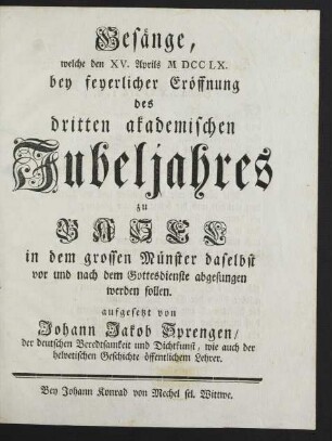 Gesänge, welche den XV. Aprils M DCC LX. bey feyerlicher Eröffnung des dritten akademischen Jubeljahres zu Basel in dem grossen Münster daselbst vor und nach dem Gottesdienste abgesungen werden sollen