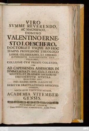 Viro Svmme Reverendo Ac Magnifico, Domino Valentino Ernesto Loeschero, Doctori, Et Vsqve Ad Hoc Tempvs Professori Theologo Longe Celeberrimo, Et Ephoro Alvmnorvm Saxonicorvm Gravissimo, Collegae Cvm Primis Colendo, Cvm Ad Capessenda Assessoris In Svmmo Senatv Sax. Elect. Ecclesiastico, Et Praesidis Sacrorvm Dresdensivm Mvnera Profectvrvs Esset, Prid. Kalend. Sextil. A. MDCCIX. Debitvm Gratvlationis Officivm Persolvit, Magnarvm Virtvtvm Memor, Academia Vitembergensis