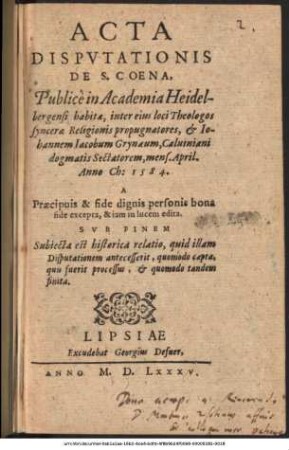 ACTA || DISPVTATIONIS || DE S. COENA,|| Publicè in Academia Heidel-||bergensi habitae, inter eius loci Theologos || syncerae Religionis propugnatores, et Io-||hannem Iacobum Grynaeum, Caluiniani || dogmatis Sectatorem, mens. April.|| Anno Ch: 1584.|| A || Praecipuis & fide dignis personis bona || fide excepta, & iam in lucem edita.|| SVB FINEM || Subiecta est historica relatio, quid illam || Disputationem antecesserit ... ||