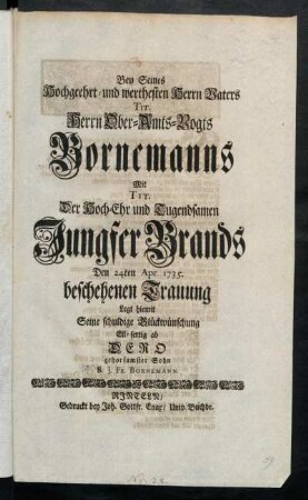 Bey Seines Hochgeehrt- und werthesten Herrn Vaters Tit. Herrn Ober-Amts-Vogts Bornemanns Mit Tit. Der Hoch-Ehr und Tugendsamen Jungfer Brands Den 24ten Apr. 1735. beschehenen Trauung legt hiemit Seine schuldige Glückwünschung Eil-fertig ab Dero gehorsamster Sohn B.J.Fr. Bornemann