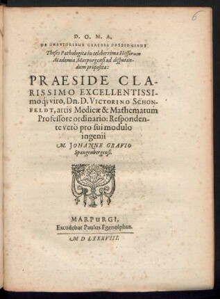 ... || DE GRAVIORIBUS CEREBRI PASSIONIBUS || Theses Pathologicae in celeberrima Hessorum || Academia Marpurgensi ad disputan-||dum propositae:|| PRAESIDE CLA-||RISSIMO ... || D. VICTORINO SCHON-||FELDT, artis Medicae & Mathematum || Professore ordinario: Responden-||te verò pro sui modulo || ingenii || M. JOHANNE GRAVIO || Spangenbergensi.||