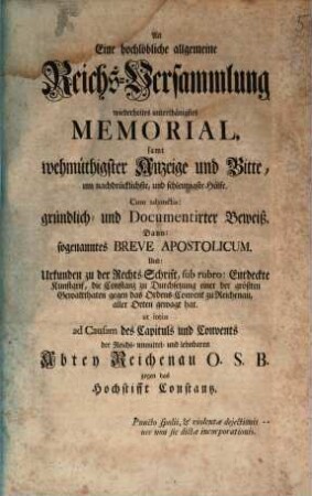 An Eine hochlöbliche allgemeine Reichs-Versammlung wiederholtes unterthänigstes Memorial, samt wehmüthigster Anzeige und Bitte, um nachdrücklichste, und schleunigste Hülfe ... ad causam des Capituls und Convents der ... Abtey Reichenau O.S.B. gegen das Hochstifft Constantz