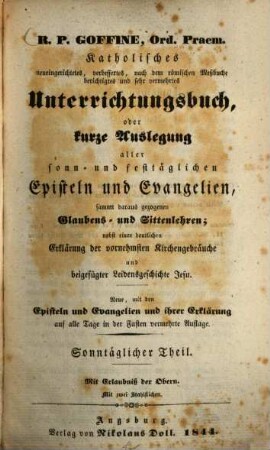 R.P. Goffiné, Ord. Praem. katholisches neueingerichtetes, verbessertes, nach dem römischen Meßbuche berichtigtes und sehr vermehrtes Unterrichtungsbuch : oder kurze Auslegung aller sonn- und festtäglichen Episteln und Evangelien, sammt daraus gezogenen Glaubens- und Sittenlehren ; nebst einer deutlichen Erklärung der vornehmsten Kirchenbräuche und beigefügter Leidensgeschichte Jesu, [1]. Sonntäglicher Theil