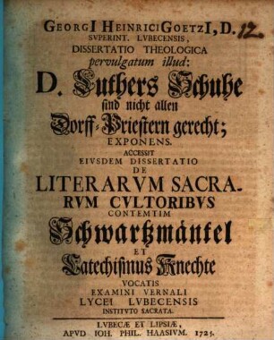 Georgii Heinrici Goetzii ... Diss. theol. pervulgatum illud: D. Luthers Schuhe sind nicht allen Dorff-Priestern gerecht, exponens : Accessit eiusdem dissertatio de literarum sacrarum cultoribus contemtim Schwartzmäntel et Catechismus-Knechte vocatis