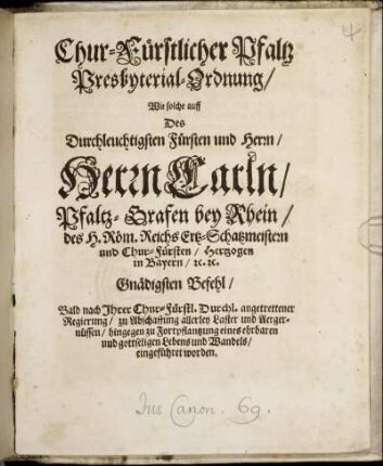 Chur-Fürstlicher Pfaltz Presbyterial-Ordnung : Wie solche auff des ... Herrn Carln/ Pfaltz-Grafen bey Rhein ... Bald nach Ihrer Chur-Fürstl. Durchl. angetrettener Regierung/ zu Abschaffung allerley Laster und Aergernüssen/ hingegen zu Fortpflantzung eines ehrbaren und gottseligen Lebens und Wandels/ eingeführet worden