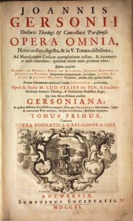 Joannis Gersonii Doctoris Theologi & Cancellarii Parisiensis Opera Omnia : Novo ordine digesta, & in V. Tomos distributa ; Ad Manuscriptos Codices quamplurimos collata, & innumeris in locis emendata ; quædam etiam nunc primùm edita: Quibus accessere Henrici De Hassia, Petri De Alliaco, Joannis Brevicoxae, Joannis De Varenis Scriptorum coætaneorum, ac insuper Jacobi Almaı̈ni & Joannis Majoris Tractatus, partim editi partim inediti ; Necnon Monumenta omnia ad Causam Joannis Parvi pertinentia, 1. Continens Opera Dogmatica de Religione & Fide : Pars Prima, Complectens Scripta Quæ ad Theologiæ tractandæ Methodum, Regulas & Fundamenta pertinent ; Pars Secunda Continens Tractatus Adversus Profanas Superstitiones ; Pars Tertia Continens Tractatus Pertienentes ad Fidei Dogmata ; Appendix Continens Varios Tractatus Dogmaticos Petri de Alliaco, Cardinalis Cameracensis; Necnon Joannis Breviscoxæ, Doctoris Theologi Parisiensis Tractatum, De Ecclesia, & Concilio Generali: Et quæ spectant ad negotium Joannis de Varennnis