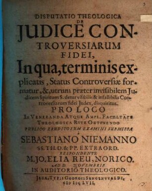 Disputatio Theologica De Iudice Controversiarum Fidei, In qua, terminis explicatis, Status Controversiae formatur, &, utrum praeter invisibilem Iudicem Spiritum S. detur visibilis & infallibilis Controversiarum fidei Iudex, disquiritur