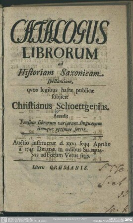 Catalogus Librorum ad Historiam Saxonicam spectantium : quos legibus hastae subiicit Christianus Schoettgenius Accedit Pensum librorum variarum linguarum itemque optimae sortis; Auctio instituetur d. XXVI. seqq. Aprilis a. 1745. Dresdae ...