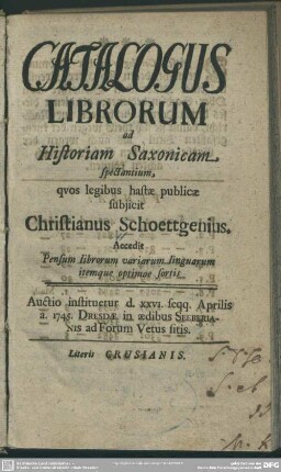 Catalogus Librorum ad Historiam Saxonicam spectantium : quos legibus hastae subiicit Christianus Schoettgenius Accedit Pensum librorum variarum linguarum itemque optimae sortis; Auctio instituetur d. XXVI. seqq. Aprilis a. 1745. Dresdae ...