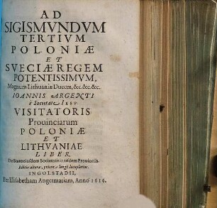 Ad Sigismvndvm Tertivm Poloniæ Et Sveciæ Regem Potentissimvm, Magnum Lithuaniæ Ducem, &c.&c.&c Ioannis Argenti, e Societate Iesv Visitatoris Prouinciarum Poloniæ et Lithvaniae Liber, De Statu eiusdem Societatis in iisdem Prouinciis