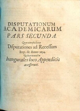 Joh. Wolffg. Textoris, ICti Et Ill. Reip. Francof. Ad Moen. Syndici Primarii, Disputationes Academicae : Duabus Partibus Distinctae; Quarum Prior complectitur Disputationes Selectarum Iuris Tam Publici, Quam Privati Materiarum Varias, Posterior Disp. Ad Rec. Imp. De Anno 1654. Cum nonnullis Inauguralibus ; Accesserunt Diversis locis breves Notae, & in fine copiosi rerum indices singuli, 2. Quae complectitur Disputationes ad Recessum Imp. de Anno 1654. : Quibus nonnullae Inaugurales loco Appendicis accesserunt