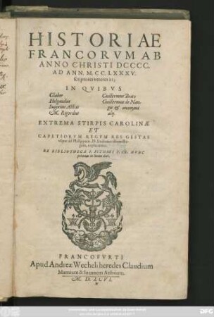 HISTORIAE || FRANCORVM AB || ANNO CHRISTI DCCCC.|| AD ANN. M.CC.LXXXV.|| scriptores veteres XI;|| IN QVIBVS ||[Sp.1.:]Glaber || Helgaudus || Sugerius Abbas || M.Rigordus || [Sp.2.:] Guillermus Brito || Guillermus de Nan-||gis et anonymi || alij.|| EXTREMA STIRPIS CAROLINAE || ET || CAPETIORVM REGVM RES GESTAS || vsque ad Philippum, D.Ludouici filium Re-||gem, explicantes.|| EX BIBLIOTHECA P.PITHOEI V.CL. NVNC || primum in lucem dati.||
