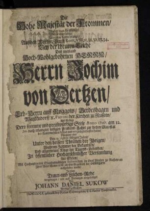 Die Hohe Majestät der Frommen/ Woher man sie erlange/ Wer sie empfange/ Wie man darin prange/ Aus den Worten Pauli Rom. VIII. v. 31. 32. 33. 34. : Bey der theuren Leiche Des ... Herrn Jochim von Oertzen/ Erb-Herrn auff Roggow ... Als Selbige Dero fromme und preißwürdige Seele Anno 1707. am 12. Jan. nach erlangter seeligen Friedens-Fahrt zur hohen Majestät der Auserwehlten ... erlassen hatte/ Numehro aber Den 13. Aprilis selbigen Jahrs ... In öffentlicher Hochansehnlicher Versamlung der Edelen ... in ihrer Kirchen zu Russow ... in die alte Erb-Begräbniß der Oertzen auffgehoben wurde/ In einer Traur- und Leichen-Rede vorgetragen/ und auff Verlangen ausgefertiget
