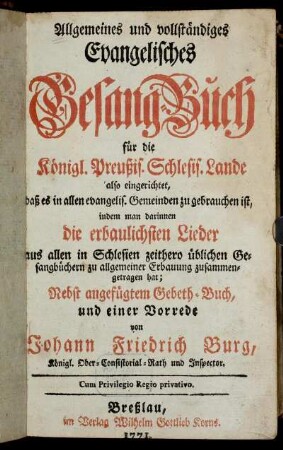 Allgemeines und vollständiges Evangelisches Gesang-Buch für die Königl. Preußis. Schlesis. Lande : also eingerichtet, daß es in allen evangelis. Gemeinden zu gebrauchen ist, indem man darinnen die erbaulichsten Lieder aus allen in Schlesien zeithero üblichen Gesangbüchern zu allgemeiner Erbauung zusammengetragen hat ; Nebst angefügtem Gebeth-Buch, und einer Vorrede
