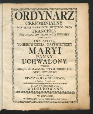 Ordynarz Ceremonialny Dla Braci Mnieyszych Swie̜tego Qyca Franciska Reformatow Prowincyi Pruskiey Zostaia̜cey. Pod Opieka̜ Wniebowziecia Nayswietszey Maryi Panny Uchwalony, Według Kraju, Obyczaiow, y Tym Podobnych Okolicznosci Z Przydatkiem Rpzyzwoitych Ustaw, Z Rozkazu Przełożonych : Roku Panskiego 1762. Wydrukowany