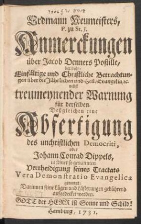 Erdmann Neumeisters, P. zu St. J. Anmerckungen über Jacob Denners Postille, betitult: Einfältige und Christliche Betrachtungen über die Jährlichen und Heil. Evangelia, [et]c. nebst treumeynender Warnung für derselben. Deßgleichen eine Abfertigung des unchristlichen Democriti, oder Johann Conrad Dippels, in seiner so genannten Vertheidigung seines Tractats Vera Demonstratio Evangelica genannt: Darinnen seine Lügen und Lästerungen gebührend aufgedecket werden