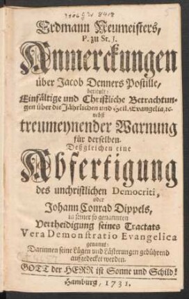 Erdmann Neumeisters, P. zu St. J. Anmerckungen über Jacob Denners Postille, betitult: Einfältige und Christliche Betrachtungen über die Jährlichen und Heil. Evangelia, [et]c. nebst treumeynender Warnung für derselben. Deßgleichen eine Abfertigung des unchristlichen Democriti, oder Johann Conrad Dippels, in seiner so genannten Vertheidigung seines Tractats Vera Demonstratio Evangelica genannt: Darinnen seine Lügen und Lästerungen gebührend aufgedecket werden