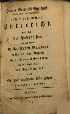 Johann Gottfried Pietschens Medic. Doct. und Hofmedici [et]c. näher bestimmter Unterricht, wie sich die Podagristen und mit andern Gicht-Arten Beladene während der Anfälle eigentlich zu verhalten haben, um in kürzerer Zeit des Schmerzes los und für sonst gewöhnlich bösen Folgen bewahrt zu werden