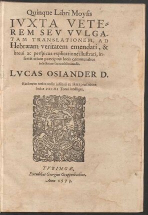 Quinque Libri Moysis || IVXTA VETE=||REM SEV VVLGA-||TAM TRANSLATIONEM, AD || Hebraeam veritatem emendati, & || breui ac perspicua explicatione illustrati, in-||sertis etiam praecipuis locis communibus || in lectione sacra obseruandis.|| LVCAS OSIANDER D.|| Rationem totius nostri instituti ex altera praefatione || huius PRIMI Tomi intelliges.||