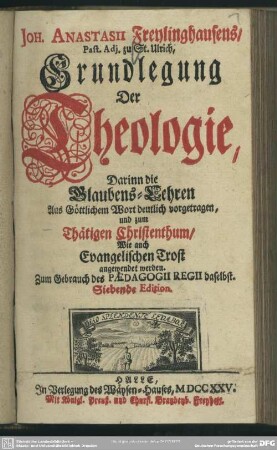 Joh. Anastasii Freylinghausens, ... Grundlegung Der Theologie, Darinn die Glaubens-Lehren Aus Göttlichem Wort deutlich vorgetragen, und zum Thätigen Christenthum, Wie auch Evangelischen Trost angewendet werden. Zum Gebrauch des Paedagogii Regii daselbst