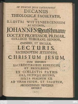Decanus Theologicae Facultatis, In Illustri Wittenbergensium Academia, Johannes Deutschmann ... Omnibus, Et Singulis, Lecturis, Sacerdotem Aeternum, Christum Jesum, Cum Omnibus Sacerdotalibus Beneficiis, Et Privilegiis, Ex Coelestis Patris Ore, Dictoque Divino, Iuxta Psalmum CX. Ad Veram Fidem, Et Salutem, Ardentissimis Precibus Offert! : [P. P. Domin. VI. post Trinit. Anno MDCXCIV.]