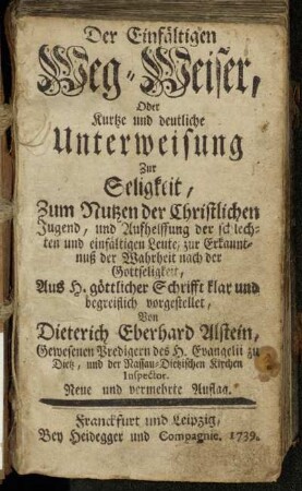 Der Einfältigen Weg-Weiser, Oder Kurtze und deutliche Unterweisung Zur Seligkeit : Zum Nutz der Christlichen Jugend, und Aufhelffung der schlechten und einfältigen Leute, zur Erkanntnuß der Wahrheit nach der Gottseligkeit : Aus H. göttlicher Schrifft klar und begreiflich vorgestellet