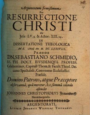 Argumentum firmißimum Pro Resurrectione Christi Ex Jesa: LV. 3. & Actor: XIII. 34. In Dissertatione Theologica Ad d. [...] Maii An. M.DC.LXXXVIII. Praeside Dn. Sebastiano Schmidio ... ostendet Johannes Christophorus Frauendorff/ Naumburgensis