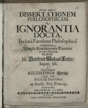 Dissertationem Philosophicam de Ignorantia Docta, Incluta Facultate Philosophica consentiente, Placido Eruditorum Examini decenter subiiciunt Praeses M. Gottfried Michael Fetter/ Sagan. Sil. & Respondens Augustinus Porlitz/ Gorl. Lus. ... Anno MDCXC. d. 1. Octob.