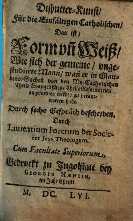 Disputier-Kunst, Für die Einfältigen Catholischen, Das ist, Form vn[d] Weiß, Wie sich der gemeine, vngestudierte Mann, wan[n] er in Glaubens-Sachen von den Vn-Catholischen Theils Evangelischen, Theils Reformierten angefochten wirdt, zu verantworten habe : Durch sechs Gespräch beschriben